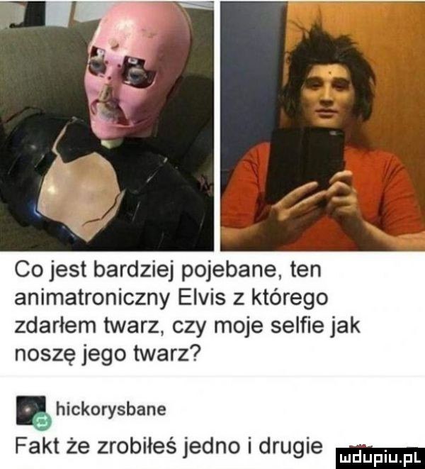 co jest bardziej pojebane ten animatroniczny elvis z którego zdarłem twarz czy moje selfie jak noszę jego twarz ę hickorysbane fakt że zrobiłeś jedno i drugie