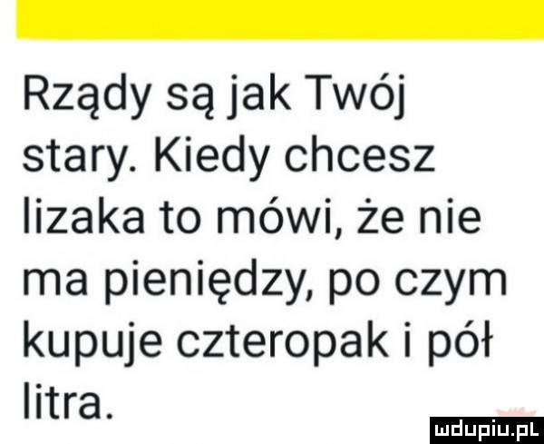 rządy są jak twój stary. kiedy chcesz lizaka to mówi że nie ma pieniędzy po czym kupuje czteropak i pół litra