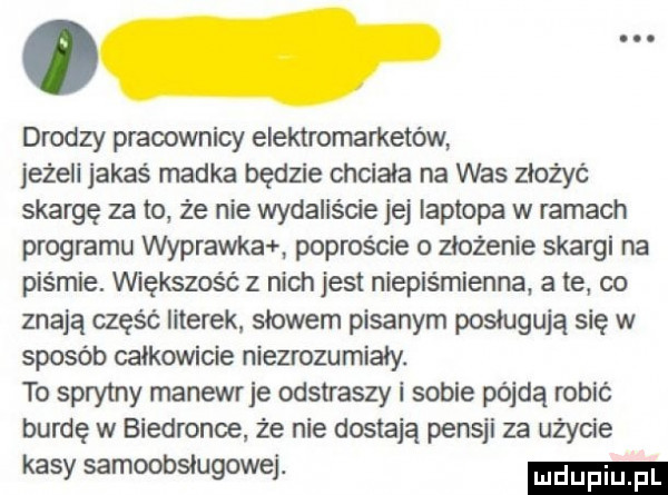drodzy pracownicy elektrornametów jeżeli jakaś madka będzie chciała na was złożyć skargę za to z e nie wydalis cie jej laptopa w ramach programu wyprawka poproście o złożenie skargi na piśmie. vwększosć z nich jest niepiśmienna a te co znają część literek słowem pisanym posługują się w sposób całkowicie niezrozumiały. to sprytny manewr je odstraszy i sobie pójdą robić burdę w biedronce że nie dostają pensji za użycie kasy samoobsługowej