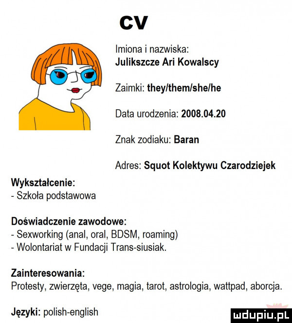 cv imiona i nazwiska julikszcze agi kowalscy zaimki they themlshelhe data urodzenia           znak zodiaku baran adres squat kolektywu czarodziejek wykształcenie szkoła podstawowa doświadczenie zawodowe sexworking amal oral basm roaming wolontariat w fundacji trans siusiak. zainteresowania protesty zwierzęta vege magia tarot astrologia waitpad aborcja języki polish english