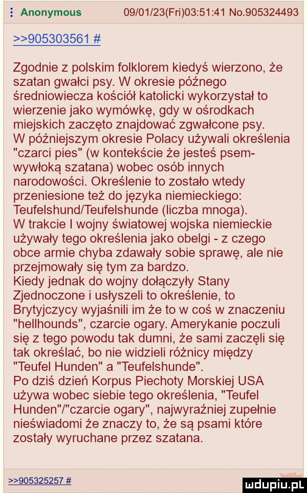 anonymous          fai          no                     zgodnie z polskim folklorem kiedyś wierzono że szatan gwałci psy. w okresie późnego średniowiecza kościół katolicki wykorzystal to wierzenie jako wymówkę gdy w ośrodkach miejskich zaczęto znajdować zgwałcone psy. w późniejszym okresie polacy używali określenia czarci pies w kontekście że jesteś psem wywłoką szatana wobec osób innych narodowości. określenie to zostało wtedy przeniesione też do języka niemieckiego teufelshund teufelshunde liczba mnoga. w trakcie i wojny swiatowej wojska niemieckie używały tego określenia jako obelgi z czego obce armie chyba zdawały sobie sprawe ale nie przejmowały się tym za bardzo. kiedy jednak do wojny dołączyły stany zjednoczone i usłyszeli to określenie to brytyjczycy wyjaśnili im że to w coś w znaczeniu hellhounds czarcie ogary. amerykanie poczuli się złego powodu tak dumni że sami zaczęli się tak określać bo nie widzieli różnicy między trufel hunden a teufelshunde. po dziś dzień korpus piechoty morskiej usa używa wobec siebie tego określenia trufel hunden czarcie ogary najwyraźniej zupełnie nieświadomi że znaczy to że są psami które zostały wyruchane przez szatana.           at