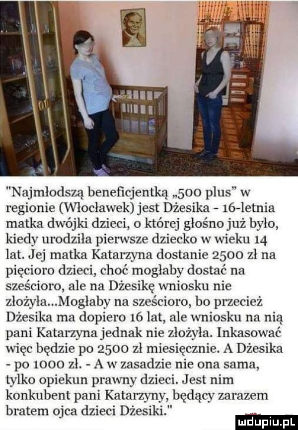 najmłodszą beneficjentką     plus w regionie włocławek jest dżesika    letnia matka dwójki dzieci o której głośno już bylo kiedy urodziła pierwsze dziecko w wieku    lat. jej matka katarzyna dostanie      zł na pięcioro dzieci choć mogłaby dostać na sześcioro ale na dżesikę wniosku nie zlożyla mogłaby na sześcioro bo przecież dżesika ma dopiero    lat ale wniosku na nią pani katarzyna jednak nie złożyła. inkasować więc będzie po      zł miesięcznie. a dżesika po      zł. a w zasadzie nie ona sama tylko opiekun prawny dzieci. jasi nim konkubent pani katarzyny będący zarazem bratem ojca dzieci dresiki