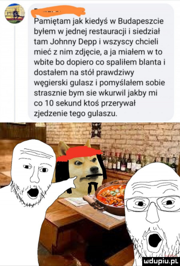 pamiętam jak kiedyś w budapeszcie byłem wrednej restauracji i siedzial tam johnny depp i wszyscy chcieli mieć z nim zdjęcie a ja miałem w to wbite bo dopiero co spaliłem blanta i dostalem na stół prawdziwy węgierski gulasz i pomyślałem sobie strasznie bym sie wkurwil jakby mi co    sekund ktoś przerywał zjedzenie tego gulaszu. ch
