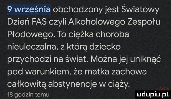 września obchodzony jest światowy dzień fas czyli alkoholowego zespołu płodowego. to ciężka choroba nieuleczalna z którą dziecko przychodzi na świat. można jej uniknąć pod warunkiem że matka zachowa całkowitą abstynencje w ciąży.    godzin temu