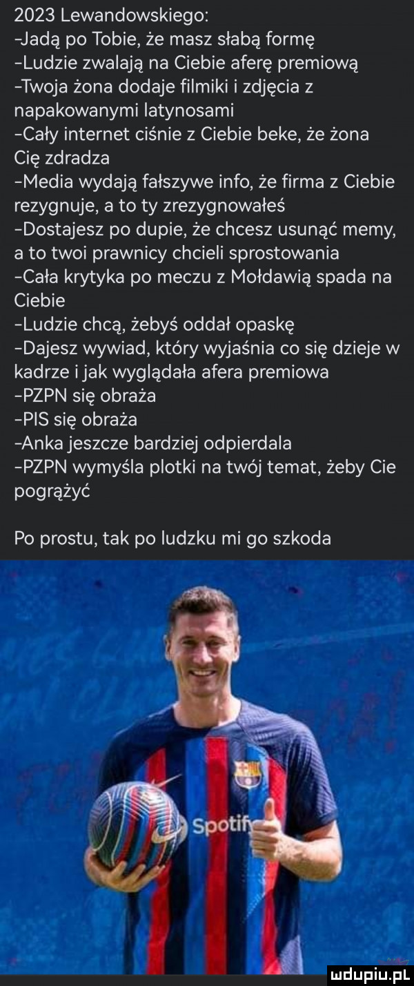 lewandowskiego jadą po tobie że masz słabą formę ludzie zwalają na ciebie aferę premiowa twoja żona dodaje filmiki i zdjęcia z napakowanymi iatynosami cały internet ciśnie z ciebie beke że żona cię zdradza media wydają falszywe info że firma z ciebie rezygnuje a to ty zrezygnowałeś dostajesz po dupie że chcesz usunąć memy a to twoi prawnicy chcieli sprostowania cala krytyka po meczu z mołdawią spada na ciebie ludzie chcą żebyś oddal opaskę dajesz wywiad kłów wyjaśnia co się dzieje w kadrze imak wyglądała afera premiowa pzpn się obraża pis się obraża ankajeszcze bardziej odpierdala pzpn wymyśla plotki na twój temat żeby cie pogrążyć po prestu tak po ludzku mi go szkoda