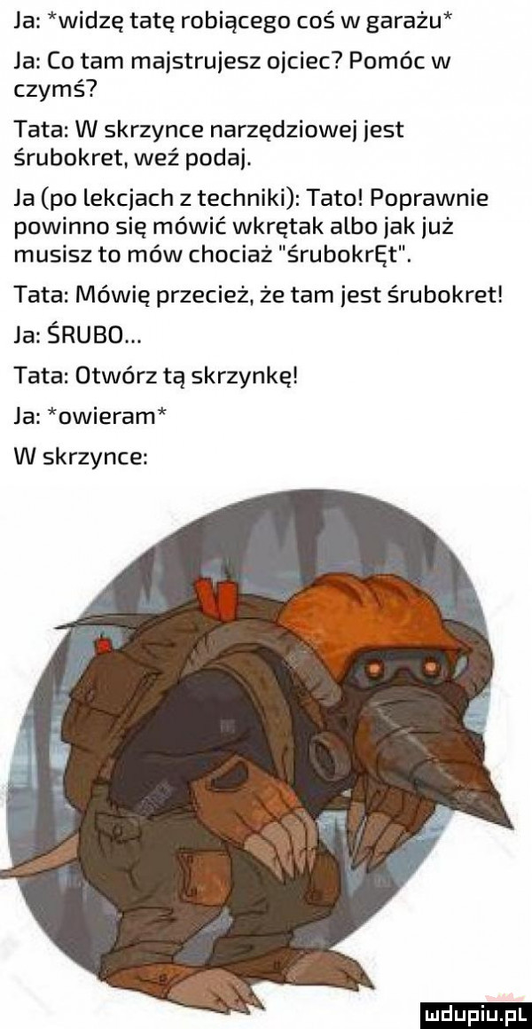 ja widze tatę robiącego coś w garażu la co tam maistruiesz ojciec pomóc w czymś tata w skrzynce narzędziowni jest srubokret. weź podaj. ja po lekcjach z techniki tato poprawnie powinno się mówić wkrętak albo jak już musisz to mów chociaż śrubokręt. tata mówię przecież. że tam jest śrubokręt ja śrubo. tata otwórz tą skrzynkę ja obieram w skrzynce ludu iu. l