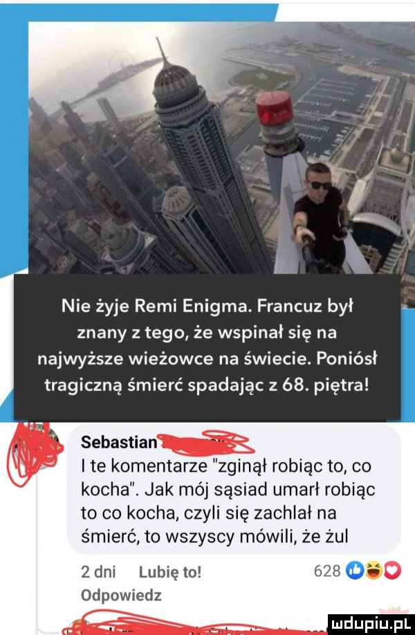 nie żyje remi enigma. francuz był znany z tego że wspinał się na najwyższe wieżowce na świecie. poniósł tragiczną śmierć spadając z   . piętra sebastian i te komentarze zginął robiąc to co kocha. jak mój sąsiad umarł robiąc to co kocha. czyli się zachlał na śmierć to wszyscy mówili że żul   dni lubię to     o odpowiedz