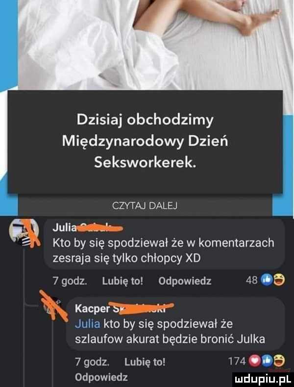 dzisiaj obchodzimy międzynarodowy dzień seksworkerek. czytaj dalej julia i kto by się spodziewał że w komentarzach zesraja się tylko chłopcy xd  godz. lubię to odpowiedz    jb r kacprem juim kto by się spodziewał że sziaufow akurat będzie bronić julka   godz. lubię to       odpowiedz
