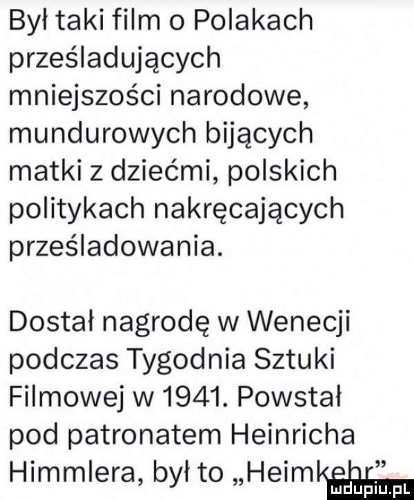 był taki film o polakach prześladujących mniejszości narodowe mundurowych bijących matki z dziećmi polskich politykach nakręcających prześladowania. dostał nagrodę w wenecji podczas tygodnia sztuki filmowej w     . powstał pod patronatem heinricha himmlera był to haim