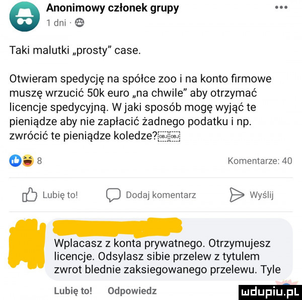 anonimowy członek grupy l dni taki malutki prosty case. otwieram spedycję na spójce zoo i na konto firmowe muszę wrzucić   k euro na chwile aby otrzymać licencje spedycyjną. wiaki sposób mogę wyjąć te pieniądze aby nie zapłacić żadnego podatku i np. zwrócić te pieniądze koledze o.   komentarze    lubiętol dodaj komentarz wyślij wplacasz z konta prywatnego. otrzymujesz licencje. odsylasz sabie przelew z ty ulem zwrot blednie zaksiegowąnego przelewu. tyle lubię la odpowiedz