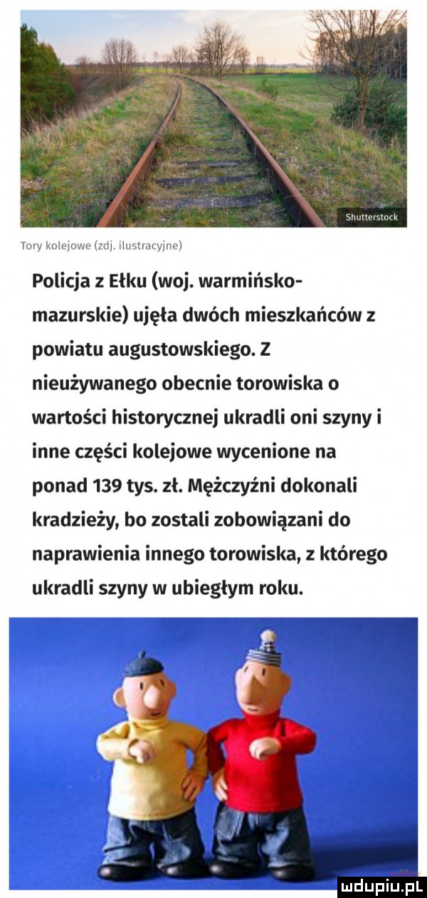 mmmlw mw wm mm harman uw policja z ełku woj. warmińsko mazurskie ujęła dwóch mieszkańców z powiatu augustowskiego. z nieużywanego obecnie torowiska o wartości historycznej ukradli oni szyny i inne części kolejowe wycenione na ponad     tys. zł. mężczyźni dokonali kradzieży bo zostali zobowiązani do naprawienia innego torowiska z którego ukradli szyny w ubiegłym roku. ludupiu pl