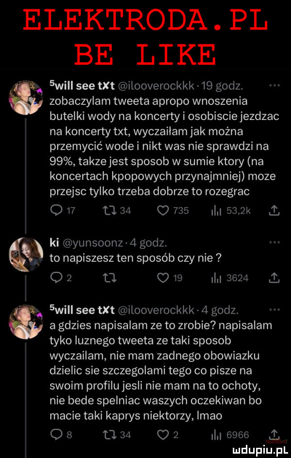 elektroda pl be like  wi sie txt ilooverockkk    godz. zobaczylam tweeta apropo wnoszenia butelki wody na koncerty i osobiscie jezdzac na koncerty txt wyczailam jak można przemycić wode i nikt was nie sprawdzi na    takzejest sposob w sumie ktory na koncertach kpopowych przynajmniej moze przejsc tylko trzeba dobrze to rozegrac q    li    o         k. ki yunsoonz   godz. to napiszesz ten sposób czy nie o   tl l  il       .  wici sie txt ilooverockkk   godz. a gdzies napisalam ze to zrobie napisalam tyko qunego tweeta ze taki sposob wyczailam nie mam zadnego obowiazku dzielic sie szczegolami tego co pisze na swoim profilu jesli nie mam na to ochoty nie bede spelniac waszych oczekiwan bo macie taki kaprys niektorzy lmao os      c    i