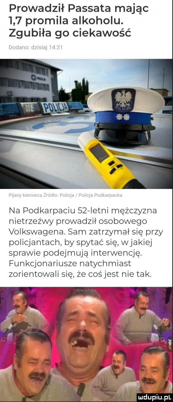 prowadził passata mając     promila alkoholu. zgubiła go ciekawość lmam lzy mj mel na podkarpaciu    istni mężczyzna nietrzeźwy prowadzil osobowego volkswagena. sam zatrzymal się przy policjantach by spytać się wjakiej sprawie podejmują interwencję. funkcjonariusze natychmiast zorientowali się że cośjest nie ta k