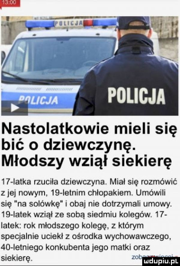 nastolatkowie mieli się bić o dziewczynę. młodszy wziął siekierę    latka rzuciła dziewczyna. miał się rozmówić ziej nowym    ietnim chłopakiem. umówili się na solówkę i obaj nie dotrzymali umowy.    iałek wziął ze sobą siedmiu kolegów    ialek rok młodszego kolegę z którym specjalnie uciekł z ośrodka wychowawczego.    ietniego konkubenta jego matki oraz siekierę. maupiużpl