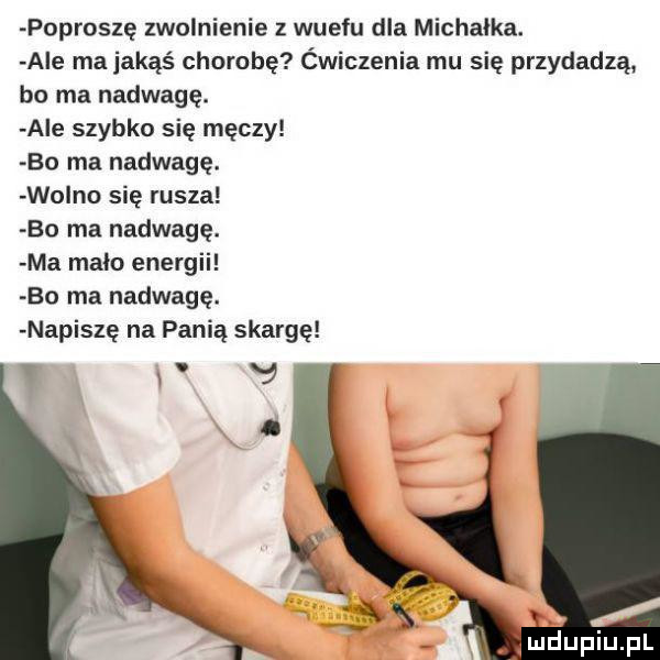 poproszę zwolnienie z wuefu dla michałka. abe ma jakąś chorobę ćwiczenia mu się przydadzą bo ma nadwagę. abe szybko się męczy bo ma nadwagę. wo no się rusza bo ma nadwagę. ma main energii bo ma nadwagę. napiszę na panią skargę mdupiupl