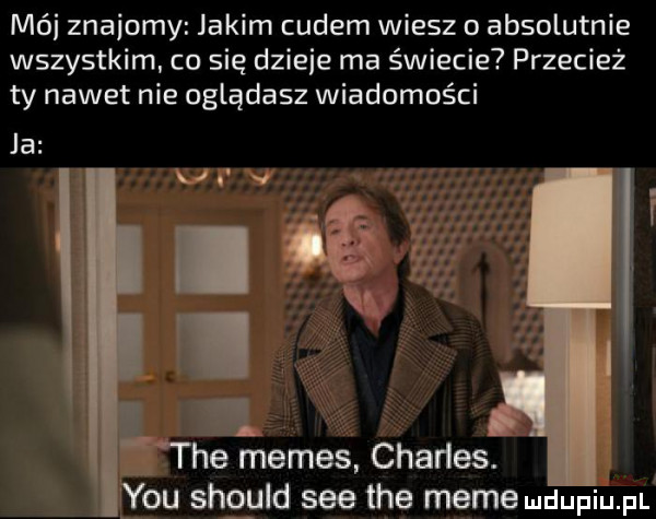 mai znajomy jakim cudem wiesz o absolutnie wszystkim co się dzieje ma świecie przecież ty nawet nie oglądasz wiadomości ja. tee memes charles. y-u shguld sie tee mime