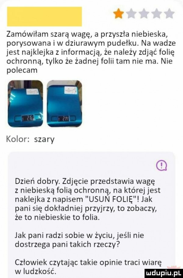 zamówiłam szarą wagę a przyszła niebieska porysowana iw dziurawym pudelku. na wadze jest najklejka z informacją że należy zdjąć folię ochronną tylko że żadnej folii tam nie ma. nie polecam kolor szary dzień dobry. zdjęcie przedstawia wagę z niebieską folią ochronną na której jest naklejka z napisem usun folie jak pani się dokladniej przyjrzy to zobaczy że to niebieskie to folia. jak pani radzi sobie w życiu jeśli nie dostrzega pani takich rzeczy człowiek czytając takie opinie traci wiarę w ludzkość