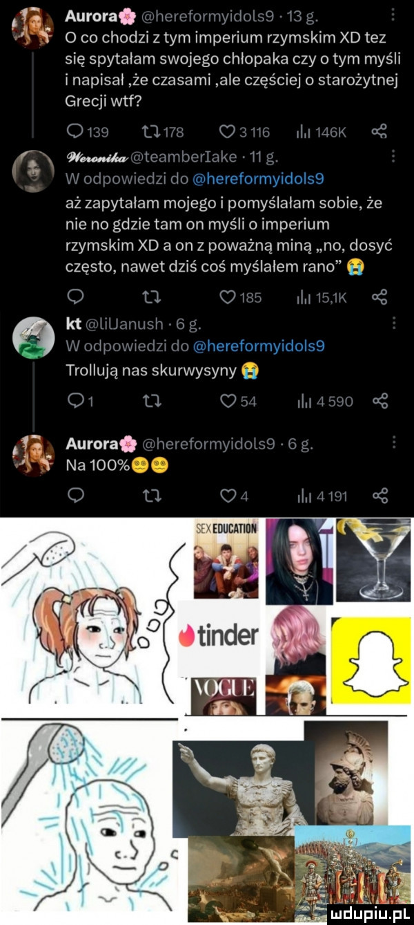 aurora. hr w m r if o co chodzi z tym imperium rzymskim xd tez się spytałam swojego chłopaka czy obym myśli i napisał że czasami abe częściej o starożytnej grecji wtf q    m   ww r vwrlylz v łł fi złu whereformyidołsb vim. aż zapytałam mojego i pomyślałam sobie że nie no gdzie tam on myśli o imperium rzymskim xd a on   poważną miną no dosyć często nawet dziś coś myślałem rano o    c m a oś nai ww hereformyidołsb i roiiują nas skurwysyny n o u c ii aurora. w mi l na