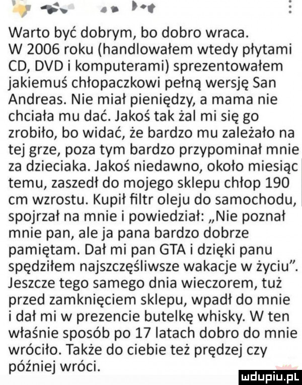 d i. warto być dobrym bo dobro wraca. w      roku handlowałem wtedy płytami cd dvd i komputerami sprezentowałem jakiemuś chlopaczkowi pełną wersję san andreas. nie miał pieniędzy a mama nie chciała mu dać. jakoś tak żal mi się go zrobiło bo widać że bardzo mu zależało na tej grze poza tym bardzo przypominał mnie za dzieciaka. jakoś niedawno około miesiąc temu zaszedł do mojego sklepu chłop     cm wzrostu. kupił filtr oleju do samochodu spojrzał na mnie i powiedział nie poznał mnie pan ale ja pana bardzo dobrze pamiętam. dał mi pan gta i dzięki panu spędziłem najszczęśliwsze wakacje w życiu. jeszcze tego samego dnia wieczorem tuż przed zamknięciem sklepu wpadł do mnie i dał mi w prezencie butelkę whisky. w ten właśnie sposób po    latach dobro do mnie wróciło. także do ciebie też prędzej czy óźnie wróci