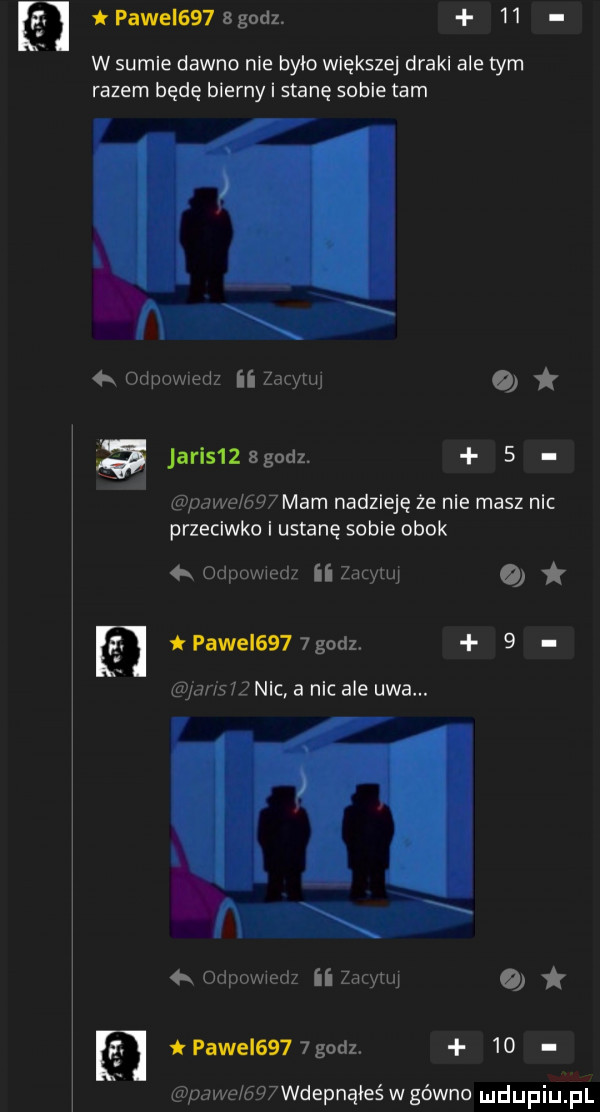 pawel    b godz.    w sumie dawno nie było większej draki ale tym razem będę bierny i stanę sobie tam l i odpowiedz ii zarysu   acis   godz.   pace gw mam nadzieję że nie masz nic przeciwko i ustanę sobie obok   odpowwed ii zacyuq i pawii    godz   le nic a nic ale uda. ii odpowiedz ii za ytuj o pawel      godz.    pace gwwdepnąłeś w gówno