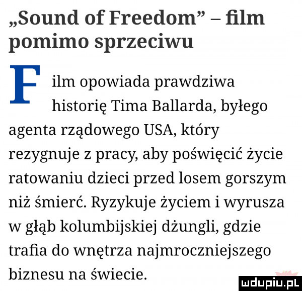 sound of freudom ﬁlm pomimo sprzeciwu f ibm opowiada prawdziwa historię tima ballarda byłego agenta rządowego usa który rezygnuje z pracy aby poświęcić życie ratowaniu dzieci przed losem gorszym niż śmierć. ryzykuje życiem i wyrusza w głąb kolumbijskiej dżungli gdzie trafia do wnętrza najmroczniejszego biznesu na świecie. mduplu pl