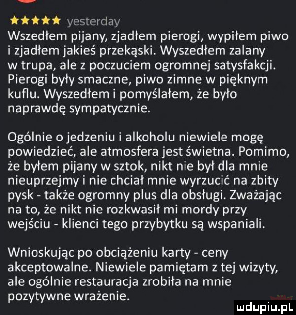 ii yesterday wszedłem pijany zjadlem pierogi wypiłem piwo i zjadłem jakieś przekąski. wyszedłem zalany w trupa ale z poczuciem ogromnej satysfakcji. pierogi były smaczne piwo zimne w pięknym kuflu. wyszedłem i pomyślałem że bylo naprawdę sympatycznie. ogólnie o jedzeniu i alkoholu niewiele mogę powiedzieć ale atmosfera jest świetna. pomimo że byłem pijany w sztok nikt nie był dla mnie nieuprzejmy i nie chcial mnie wyrzucić na zbity pysk także ogromny plus dla obsługi. zważając na to że nikt nie rozkwasil mi mordy przy wejściu klienci tego przybytku są wspaniali. wnioskując po obciążeniu karty ceny akceptowalne. niewiele pamiętam z tej wizyty ale ogólnie restauracja zrobiła na mnie pozytywne wrażenie. mduplu pl