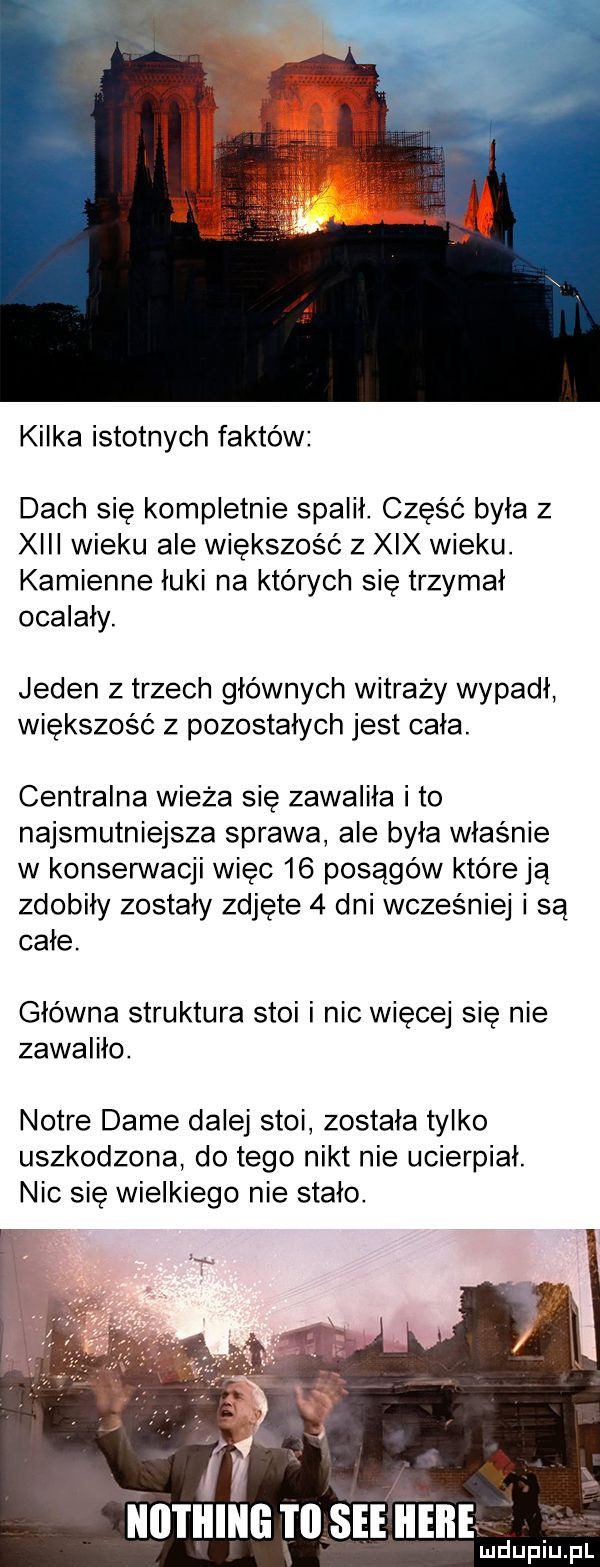 kilka istotnych faktów dach się kompletnie spalił. część była z xiii wieku ale większość z xix wieku. kamienne łuki na których się trzymał ocalały. jeden z trzech głównych witraży wypadł większość z pozostałych jest cała. centralna wieża sie zawaliła i to najsmutniejsza sprawa ale była właśnie w konserwacji więc    posągów które ją zdobiły zostały zdjęte   dni wcześniej i są cale główna struktura stoi i nic więcej się nie zawaliło. notce dame dalej stoi została tylko uszkodzona do tego nikt nie ucierpial. nic się wielkiego nie stało. w łłll l lllłłli ł ll sie iieiłe lu duciu pl