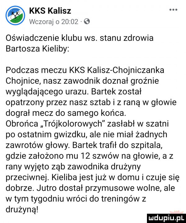 kas kalisz wczoraj o        oświadczenie klubu ws stanu zdrowia bartosza kiśliby podczas meczu kas kalisz chojniczanka chojnice nasz zawodnik doznał groźnie wyglądającego urazu bartek został opatrzony przez nasz sztab i z raną w głowie dograł mecz do samego końca. obrońca trójkolorowych zasłabł w szatni po ostatnim gwizdku ale nie miał żadnych zawrotów głowy. bartek trafił do szpitala gdzie założono mu    szwów na głowie a z rany wyjęto ząb zawodnika drużyny przeciwnej. kieliba jest już w domu i czuje się dobrze. jutro dostał przymusowe wolne ale w tym tygodniu wróci do treningów z drużyną