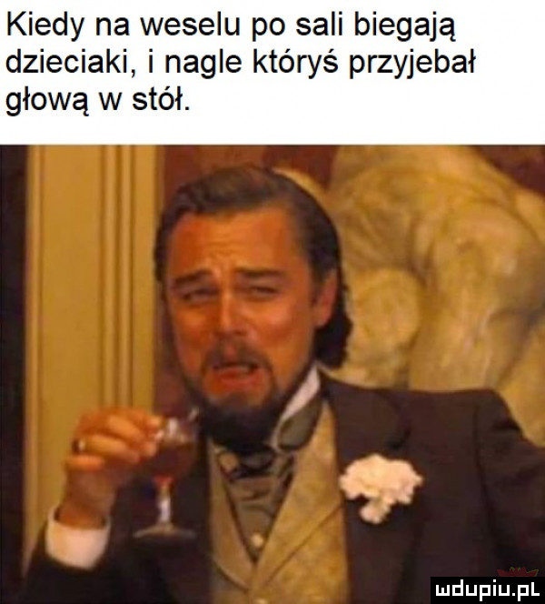 kiedy na weselu po sali biegają dzieciaki i nagle któryś przyjebał głową w stół