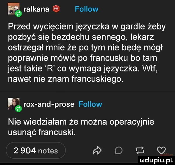 ralkana. fellow przed wycięciem języczka w gardle żeby pozbyć się bezdechu sennego lekarz ostrzegał mnie że po tym nie będę módl poprawnie mówić po francusku bo tam jest takie r co wymaga języczka. wtf nadetnie znam francuskiego. rex and probe fellow nie wiedzialam że można operacyjnie usunąć francuski.     notes a   z o