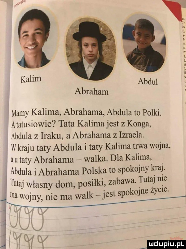 arfuynnual kalim abdul abraham mamy karima abrahama abdula to polki. atatusiowie tata karima jest z konga abdula z lraku a abrahama z izraela. w kraju taty abdula i taty karima trwa wojna au taty abrahama walka. dla karima abdula i abrahama polska to spokojny kaa tutaj własny dom posiłki zabawa. tutaj nie ma wojny nie ma walk j  t spokojne zydle