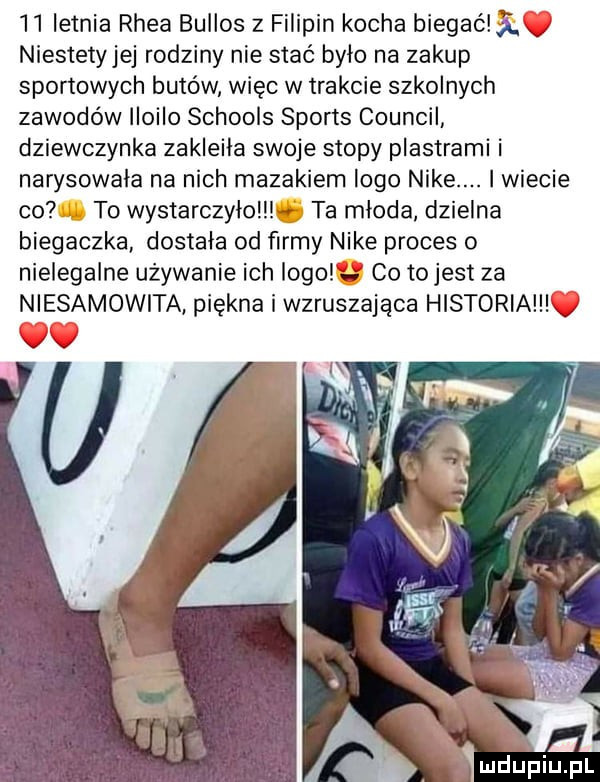 letnia rhea bullos z filipin kocha biegam. v niestetyjej rodziny nie stać bylo na zakup sportowych butów więc w trakcie szkolnych zawodów iioiio schools sports council dziewczynka zakleila swoje stopy plastrami i narysowala na nich mazakiem logo nike. i wiecie co to wystarczylo ta mloda dzielna biegaczka dostała od firmy nike proces o nielegalne używanie ich logo a co tojest za niesamowita piękna i wzruszająca historia v x iv
