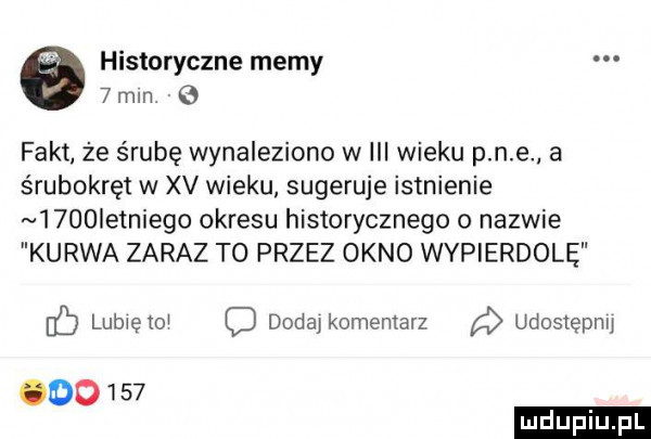 historyczne memy   min fakt że śrubę wynaleziono w iii wieku p n e a śrubokręt w xv wieku. sugeruje istnienie     ietniego okresu historycznego o nazwie kurwa zaraz to przez okno wypierdolę ó lubiętoi dodajkomeniarz udostępnij oo