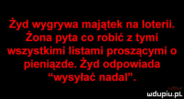 żyd wygrywa majątek na loterii. żona pyta co robić z tymi wszystkimi listami proszącymi o pieniązde. żyd odpowiada wysyłać nadal