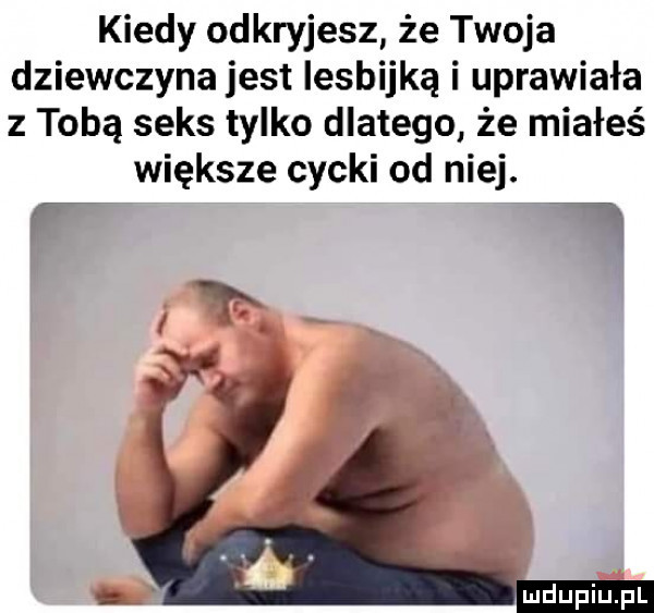 kiedy odkryjesz że twoja dziewczyna jest lesbijką i uprawiała z tobą seks tylko dlatego że miałeś większe cycki od niej. f