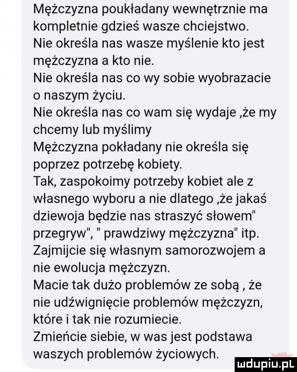 mężczyzna poukładany wewnętrznie ma kompletnie gdzieś wasze chciejstwo. nie określa nas wasze myślenie kto jest mężczyzna a kto nie. nie określa nas co wy sobie wyobrazacie o naszym życiu. nie określa nas co wam się wydaje że my chcemy lub myślimy mężczyzna pokladany nie określa się poprzez potrzebę kobiety. tak zaspokoimy potrzeby kobiet ale z własnego wyboru a nie dlatego że jakaś dziewoja będzie nas straszyć słowem przegryw prawdziwy mężczyzna ibp. zajmijcie się własnym samorozwojem a nie ewolucja mężczyzn. macie tak dużo problemów ze sobą ze nie udźwignięcie problemów mężczyzn które imak nie rozumiecie. zmieńcie siebie w was jest podstawa wasz ch roblemówż ciow ch. y p y y