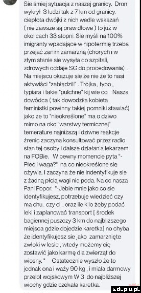 sie śmiej sytuacja z naszej granicy. dron wykryl   ludzi tak z km od granicy. cnepłola dwójki z l lach wedle wskazan nie zawsze są prawidłowe to iuż w okolicach    stopni. sia myśli na     imigranty wpadaiace w hioolermle trzeba przejac zanim zamarzną chorych iw złym stanie sie wysyla do szpitali. zdrowych oddaje sg do procedowania. na miejsc. okazuje sie że nie że to nasi aktywiści zabłądzili. trójka. typo. typiara i takie pulchne k jwie oo. nasza dowódca tak dowodziła kobieta lemlnislki powinny takiej pomniki stawiać inko że to nieokreślone ma o dziwo mimo na oko warstwy termiczne temeralure najniższą i dziwne reakqe źrenic zaczyna komullować przez radio stan tej osoby i dalsze dzialania lekarzem na fobie. w pewny momencie pyta meli waga na co nieokreślone się ożywia i zaczyna że nie mentyfikuje sie z żadną płcią wagi nie poda na co nasza pani polor. jebie mnie jako co sie identyiukujeez. potrzebuje wiedzieć czy ma cm. czy ci. oraz ile kilo żeby podać leki i zaplanować transport środek bagiennej puszczy   km do najbliższego miejsca gdzie dojedzie karetka no chyba że identylikuieez sie jako zamarznięte zwlokl w lesie wtedy możemy cię zostawić. jako karmę dla zwierząt do wiosny. ostatecznie wyszlo ze to iednak ona i waży    kg. i miala darmowy przelot wojskowym w   do naibiższei wiochy gdzie czekala karetka