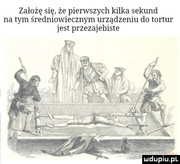 założę się że pierwszych kilka sekund na tym średniowiecznym urządzeniu do tortur jest przezajebiste