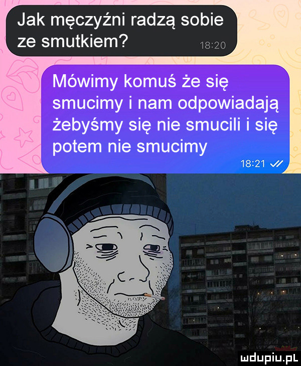 jak męczyźni radzą sobie ze smutkiem       mówimy komuś że się smucimy i nam odpowiadają żebyśmy się nie smucili i się potem nie smucimy       v