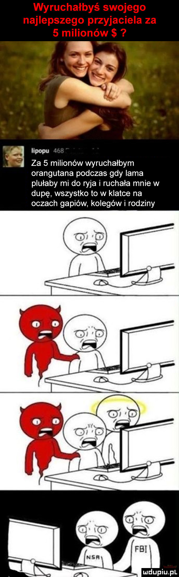 wyruchałbyś swojego najlepszego przyjaciela za   milionów lipowu za   milionów wyruchałbym orangutana podczas gdy lama plułaby mi do ryja i ruchała mnie w dupę wszystko to w klatce na oczach gapiów kolegówi rodziny