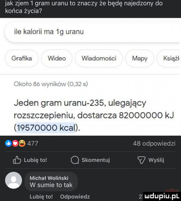 jak zjem   gram uranu to znaczy że będę najedzony do końca życia ile kaloril ma  g uranu grafika video wiadomosci mapy ksiązi jeden gram uranu     ulegający rozszczepieniu dostarcza          kj          kcal. ice     lubię to q skomentuj v wyshj michal woliński w sumie to tak lubię to odpowiedz