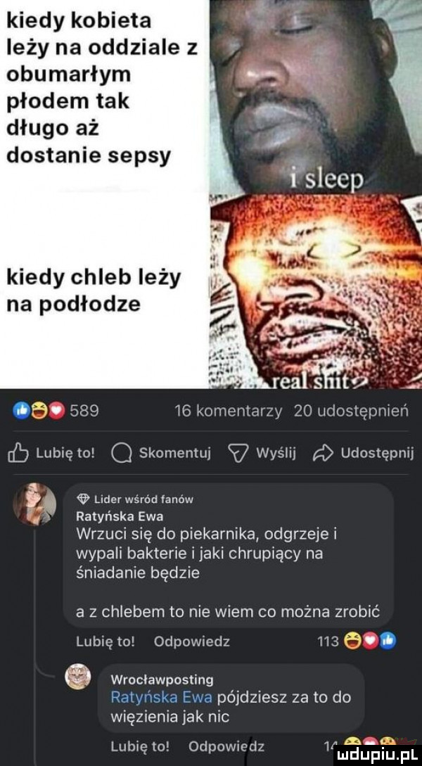 kiedy kobieta leży na oddziale z obumarłym płodem tak długo aż dostanie sepsy kiedy chleb leży na podłodze rm.        komentarzy    udostępmeń fb lubięlo o skomentuj v wyślij udostępni lear wśród fanow ux. ratyr laka ewa wrzuci sie do piekarnika odgrzeje i wypali bakterie imaki chrupiacy na śniadanie będzie a z chlebem to nie wiem co można zrobić lubię to odpowiedz    . abakankami wrnciawposting ratyńska ewa pójdziesz za to do więzienia jak nic l  n f lubiewo. oddow oaz   mduplu fl
