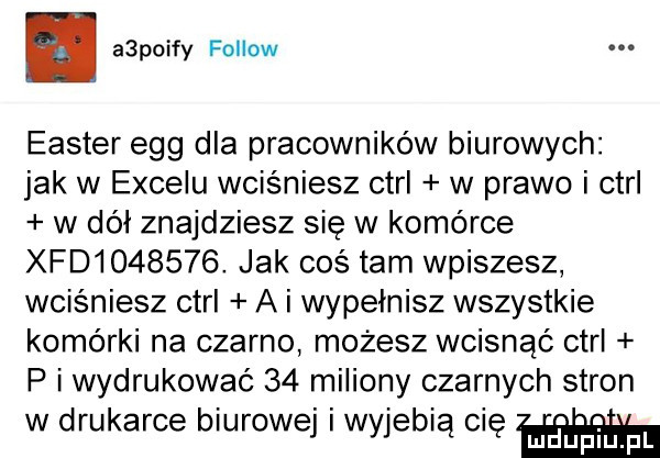 a polfy fellow elster eeg dla pracowników biurowych jak w excelu wciśniesz ctrl w prawo i ctrl w dół znajdziesz się w komórce xfd       . jak coś tam wpiszesz wciśniesz ctrl a i wypełnisz wszystkie komórki na czarno mozesz wcisnąć ctrl p i wydrukować    miliony czarnych stron w drukarce biurowej i wyjebią cię