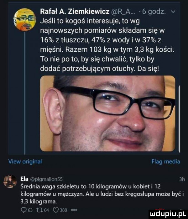 rafal a. ziemkiewicz r a.   godz. v      jeśli to kogoś interesuje to wg najnowszych pomiarów skladam się w    z tluszczu    z wody i w    z mięśni. razem     kg w tym     kg kości. to nie po to by się chwalić. tylko by dodać potrzebującym otuchy. da się view original flag media ii el pigmalionss  h e średnia waga szkieletu to    kilogramów u kobieli    kilogramów u mężczyzn ale u ludzi bez kręgosłupa może być i     kilograma.     mm      m