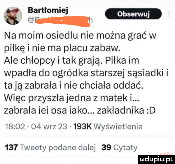 gw bmw m na moim osiedlu nie można grać w piłkę i nie ma placu zabaw. ale chlopcy i tak grają. piłka im wpadła do ogródka starszej sąsiadki i tają zabrała i nie chciala oddać. więc przyszła jedna z meteki. zabrała ici osa inko. zakładnika d          w-z       k wyświetlenia     tweety podane dalej    cytaty ludu iu. l