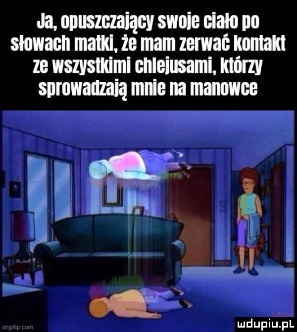 ja opuszczający słoic ciało po słowach matki. ic mam zerwać kontakt ze wszystkimi onlciusami. ktorzy snrowaozaią mnie na manowce i iu iu l