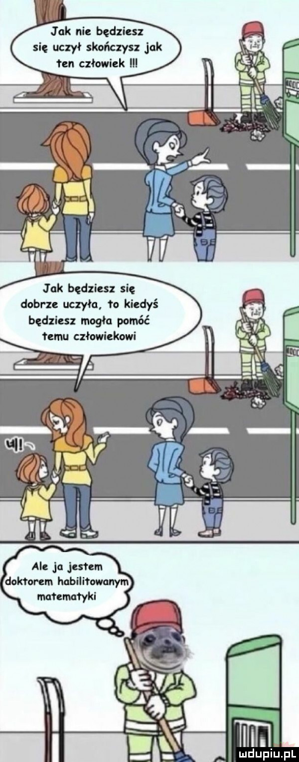 jak nie będziesz się uczył skończysz jak ten człowiek tak będziesz się dobrze uczyła to kiedyś będziesz mogła pomąć mu człowiekowi