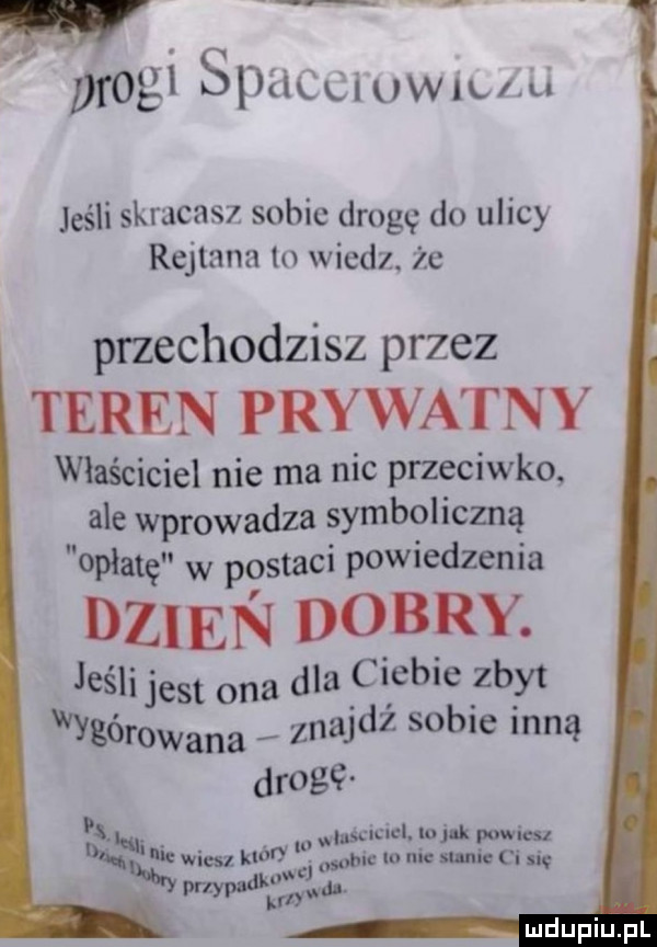 w prog sdłkłiuwillu jeśli skracasz sobie drogę do ulicy rejtana to wiedz. że przechodzisz przez teren prywatny właściciel nie ma nic przeciwko. ale wprowadza symboliczną opłatę w postaci powiedzenia dzien dobry. jeśli jest ona dla ciebie zbyt wycerowana znajdź sobie inną drogę. abakankami. sm cl. lo k powucu d u. wiesz od uac io nie mnie ci się ly   de