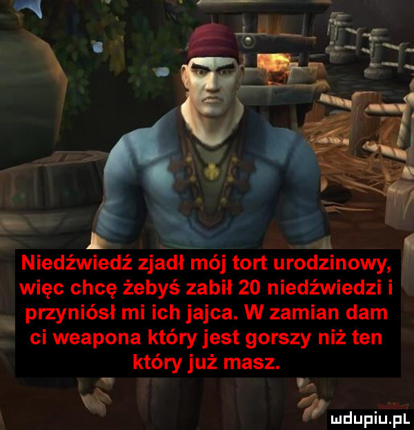 a niedźwiedź zjadł mój tort urodzinowy więc chcę żebyś zabil    niedźwiedzi i przyniósł mi ich jajca. w zamian dam ci weapona któryjest gorszy niż ten który już masz. i i i mdupiuiiui