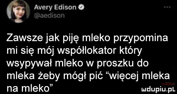 acery edison o zawsze jak piję mleko przypomina mi się mój współlokator który wsypywał mleko w proszku do mleka żeby mógł pić więcej mleka na mleko